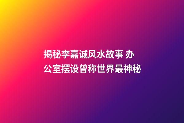 揭秘李嘉诚风水故事 办公室摆设曾称世界最神秘